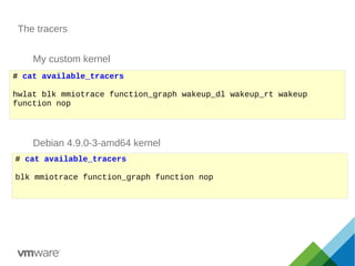 The tracers
# cat available_tracers
hwlat blk mmiotrace function_graph wakeup_dl wakeup_rt wakeup
function nop
# cat available_tracers
blk mmiotrace function_graph function nop
My custom kernel
Debian 4.9.0-3-amd64 kernel
 