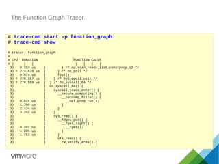 The Function Graph Tracer
# trace-cmd start -p function_graph
# trace-cmd show
# tracer: function_graph
#
# CPU DURATION FUNCTION CALLS
# | | | | | | |
3) 8.183 us | } /* ep_scan_ready_list.constprop.12 */
3) ! 273.670 us | } /* ep_poll */
3) 0.074 us | fput();
3) ! 276.267 us | } /* SyS_epoll_wait */
3) ! 278.559 us | } /* do_syscall_64 */
3) | do_syscall_64() {
3) | syscall_trace_enter() {
3) | __secure_computing() {
3) | __seccomp_filter() {
3) 0.824 us | __bpf_prog_run();
3) 1.700 us | }
3) 2.434 us | }
3) 3.292 us | }
3) | SyS_read() {
3) | __fdget_pos() {
3) | __fget_light() {
3) 0.201 us | __fget();
3) 1.005 us | }
3) 1.753 us | }
3) | vfs_read() {
3) | rw_verify_area() {
 