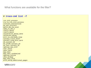 What functions are available for the filter?
# trace-cmd list -f
run_init_process
try_to_run_init_process
initcall_blacklisted
do_one_initcall
match_dev_by_uuid
name_to_dev_t
rootfs_mount
rootfs_mount
calibration_delay_done
calibrate_delay
exit_to_usermode_loop
syscall_trace_enter
syscall_slow_exit_work
do_syscall_64
do_int80_syscall_32
do_fast_syscall_32
vgetcpu_cpu_init
vvar_fault
vdso_fault
map_vdso
map_vdso_randomized
vgetcpu_online
vdso_mremap
map_vdso_once
arch_setup_additional_pages
 