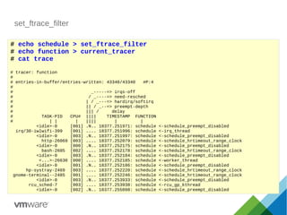 set_ftrace_filter
# echo schedule > set_ftrace_filter
# echo function > current_tracer
# cat trace
# tracer: function
#
# entries-in-buffer/entries-written: 43340/43340 #P:4
#
# _-----=> irqs-off
# / _----=> need-resched
# | / _---=> hardirq/softirq
# || / _--=> preempt-depth
# ||| / delay
# TASK-PID CPU# |||| TIMESTAMP FUNCTION
# | | | |||| | |
<idle>-0 [001] .N.. 18377.251971: schedule <-schedule_preempt_disabled
irq/30-iwlwifi-399 [001] .... 18377.251996: schedule <-irq_thread
<idle>-0 [003] .N.. 18377.251997: schedule <-schedule_preempt_disabled
http-26069 [003] .... 18377.252079: schedule <-schedule_hrtimeout_range_clock
<idle>-0 [000] .N.. 18377.252175: schedule <-schedule_preempt_disabled
bash-2605 [002] .... 18377.252178: schedule <-schedule_hrtimeout_range_clock
<idle>-0 [003] .N.. 18377.252184: schedule <-schedule_preempt_disabled
<...>-26630 [000] .... 18377.252185: schedule <-worker_thread
<idle>-0 [001] .N.. 18377.252186: schedule <-schedule_preempt_disabled
hp-systray-2469 [003] .... 18377.252220: schedule <-schedule_hrtimeout_range_clock
gnome-terminal--2485 [001] .... 18377.252246: schedule <-schedule_hrtimeout_range_clock
<idle>-0 [003] .N.. 18377.253933: schedule <-schedule_preempt_disabled
rcu_sched-7 [003] .... 18377.253938: schedule <-rcu_gp_kthread
<idle>-0 [002] .N.. 18377.255098: schedule <-schedule_preempt_disabled
 