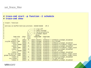 set_ftrace_filter
# trace-cmd start -p function -l schedule
# trace-cmd show
# tracer: function
#
# entries-in-buffer/entries-written: 43340/43340 #P:4
#
# _-----=> irqs-off
# / _----=> need-resched
# | / _---=> hardirq/softirq
# || / _--=> preempt-depth
# ||| / delay
# TASK-PID CPU# |||| TIMESTAMP FUNCTION
# | | | |||| | |
<idle>-0 [001] .N.. 18377.251971: schedule <-schedule_preempt_disabled
irq/30-iwlwifi-399 [001] .... 18377.251996: schedule <-irq_thread
<idle>-0 [003] .N.. 18377.251997: schedule <-schedule_preempt_disabled
http-26069 [003] .... 18377.252079: schedule <-schedule_hrtimeout_range_clock
<idle>-0 [000] .N.. 18377.252175: schedule <-schedule_preempt_disabled
bash-2605 [002] .... 18377.252178: schedule <-schedule_hrtimeout_range_clock
<idle>-0 [003] .N.. 18377.252184: schedule <-schedule_preempt_disabled
<...>-26630 [000] .... 18377.252185: schedule <-worker_thread
<idle>-0 [001] .N.. 18377.252186: schedule <-schedule_preempt_disabled
hp-systray-2469 [003] .... 18377.252220: schedule <-schedule_hrtimeout_range_clock
gnome-terminal--2485 [001] .... 18377.252246: schedule <-schedule_hrtimeout_range_clock
<idle>-0 [003] .N.. 18377.253933: schedule <-schedule_preempt_disabled
rcu_sched-7 [003] .... 18377.253938: schedule <-rcu_gp_kthread
<idle>-0 [002] .N.. 18377.255098: schedule <-schedule_preempt_disabled
 