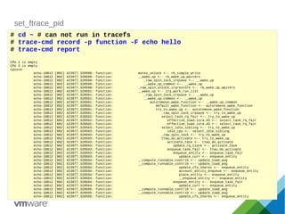 set_ftrace_pid
# cd ~ # can not run in tracefs
# trace-cmd record -p function -F echo hello
# trace-cmd report
CPU 1 is empty
CPU 3 is empty
cpus=4
echo-10812 [002] 423977.320588: function: mutex_unlock <-- rb_simple_write
echo-10812 [002] 423977.320590: function: __wake_up <-- rb_wake_up_waiters
echo-10812 [002] 423977.320590: function: _raw_spin_lock_irqsave <-- __wake_up
echo-10812 [002] 423977.320590: function: __wake_up_common <-- __wake_up
echo-10812 [002] 423977.320590: function: _raw_spin_unlock_irqrestore <-- rb_wake_up_waiters
echo-10812 [002] 423977.320591: function: __wake_up <-- irq_work_run_list
echo-10812 [002] 423977.320591: function: _raw_spin_lock_irqsave <-- __wake_up
echo-10812 [002] 423977.320591: function: __wake_up_common <-- __wake_up
echo-10812 [002] 423977.320591: function: autoremove_wake_function <-- __wake_up_common
echo-10812 [002] 423977.320591: function: default_wake_function <-- autoremove_wake_function
echo-10812 [002] 423977.320591: function: try_to_wake_up <-- autoremove_wake_function
echo-10812 [002] 423977.320591: function: _raw_spin_lock_irqsave <-- try_to_wake_up
echo-10812 [002] 423977.320592: function: select_task_rq_fair <-- try_to_wake_up
echo-10812 [002] 423977.320592: function: effective_load.isra.43 <-- select_task_rq_fair
echo-10812 [002] 423977.320592: function: effective_load.isra.43 <-- select_task_rq_fair
echo-10812 [002] 423977.320593: function: select_idle_sibling <-- try_to_wake_up
echo-10812 [002] 423977.320593: function: idle_cpu <-- select_idle_sibling
echo-10812 [002] 423977.320593: function: _raw_spin_lock <-- try_to_wake_up
echo-10812 [002] 423977.320593: function: ttwu_do_activate <-- try_to_wake_up
echo-10812 [002] 423977.320593: function: activate_task <-- ttwu_do_activate
echo-10812 [002] 423977.320593: function: update_rq_clock <-- activate_task
echo-10812 [002] 423977.320593: function: enqueue_task_fair <-- ttwu_do_activate
echo-10812 [002] 423977.320593: function: enqueue_entity <-- enqueue_task_fair
echo-10812 [002] 423977.320593: function: update_curr <-- enqueue_entity
echo-10812 [002] 423977.320594: function: __compute_runnable_contrib <-- update_load_avg
echo-10812 [002] 423977.320594: function: __compute_runnable_contrib <-- update_load_avg
echo-10812 [002] 423977.320594: function: update_cfs_shares <-- enqueue_entity
echo-10812 [002] 423977.320594: function: account_entity_enqueue <-- enqueue_entity
echo-10812 [002] 423977.320594: function: place_entity <-- enqueue_entity
echo-10812 [002] 423977.320594: function: __enqueue_entity <-- enqueue_entity
echo-10812 [002] 423977.320594: function: enqueue_entity <-- enqueue_task_fair
echo-10812 [002] 423977.320594: function: update_curr <-- enqueue_entity
echo-10812 [002] 423977.320595: function: __compute_runnable_contrib <-- update_load_avg
echo-10812 [002] 423977.320595: function: __compute_runnable_contrib <-- update_load_avg
echo-10812 [002] 423977.320595: function: update_cfs_shares <-- enqueue_entity
 