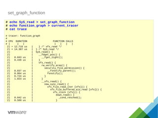 set_graph_function
# echo SyS_read > set_graph_function
# echo function_graph > current_tracer
# cat trace
# tracer: function_graph
#
# CPU DURATION FUNCTION CALLS
# | | | | | | |
2) + 12.716 us | } /* vfs_read */
2) + 14.387 us | } /* SyS_read */
2) | SyS_read() {
2) | __fdget_pos() {
2) 0.043 us | __fget_light();
2) 0.439 us | }
2) | vfs_read() {
2) | rw_verify_area() {
2) | security_file_permission() {
2) 0.037 us | __fsnotify_parent();
2) 0.064 us | fsnotify();
2) 0.724 us | }
2) 1.023 us | }
2) | __vfs_read() {
2) | new_sync_read() {
2) | xfs_file_read_iter [xfs]() {
2) | xfs_file_buffered_aio_read [xfs]() {
2) | xfs_ilock [xfs]() {
2) | down_read() {
2) 0.042 us | _cond_resched();
2) 0.509 us | }
 