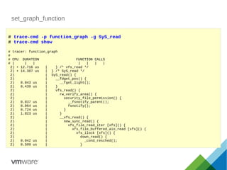 set_graph_function
# trace-cmd -p function_graph -g SyS_read
# trace-cmd show
# tracer: function_graph
#
# CPU DURATION FUNCTION CALLS
# | | | | | | |
2) + 12.716 us | } /* vfs_read */
2) + 14.387 us | } /* SyS_read */
2) | SyS_read() {
2) | __fdget_pos() {
2) 0.043 us | __fget_light();
2) 0.439 us | }
2) | vfs_read() {
2) | rw_verify_area() {
2) | security_file_permission() {
2) 0.037 us | __fsnotify_parent();
2) 0.064 us | fsnotify();
2) 0.724 us | }
2) 1.023 us | }
2) | __vfs_read() {
2) | new_sync_read() {
2) | xfs_file_read_iter [xfs]() {
2) | xfs_file_buffered_aio_read [xfs]() {
2) | xfs_ilock [xfs]() {
2) | down_read() {
2) 0.042 us | _cond_resched();
2) 0.509 us | }
 
