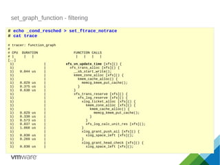 set_graph_function - filtering
# echo _cond_resched > set_ftrace_notrace
# cat trace
# tracer: function_graph
#
# CPU DURATION FUNCTION CALLS
# | | | | | | |
[..]
1) | xfs_vn_update_time [xfs]() {
1) | xfs_trans_alloc [xfs]() {
1) 0.044 us | __sb_start_write();
1) | kmem_zone_alloc [xfs]() {
1) | kmem_cache_alloc() {
1) 0.029 us | memcg_kmem_put_cache();
1) 0.375 us | }
1) 0.630 us | }
1) | xfs_trans_reserve [xfs]() {
1) | xfs_log_reserve [xfs]() {
1) | xlog_ticket_alloc [xfs]() {
1) | kmem_zone_alloc [xfs]() {
1) | kmem_cache_alloc() {
1) 0.029 us | memcg_kmem_put_cache();
1) 0.330 us | }
1) 0.573 us | }
1) 0.037 us | xfs_log_calc_unit_res [xfs]();
1) 1.068 us | }
1) | xlog_grant_push_ail [xfs]() {
1) 0.030 us | xlog_space_left [xfs]();
1) 0.269 us | }
1) | xlog_grant_head_check [xfs]() {
1) 0.030 us | xlog_space_left [xfs]();
 