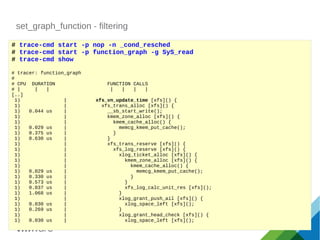 set_graph_function - filtering
# trace-cmd start -p nop -n _cond_resched
# trace-cmd start -p function_graph -g SyS_read
# trace-cmd show
# tracer: function_graph
#
# CPU DURATION FUNCTION CALLS
# | | | | | | |
[..]
1) | xfs_vn_update_time [xfs]() {
1) | xfs_trans_alloc [xfs]() {
1) 0.044 us | __sb_start_write();
1) | kmem_zone_alloc [xfs]() {
1) | kmem_cache_alloc() {
1) 0.029 us | memcg_kmem_put_cache();
1) 0.375 us | }
1) 0.630 us | }
1) | xfs_trans_reserve [xfs]() {
1) | xfs_log_reserve [xfs]() {
1) | xlog_ticket_alloc [xfs]() {
1) | kmem_zone_alloc [xfs]() {
1) | kmem_cache_alloc() {
1) 0.029 us | memcg_kmem_put_cache();
1) 0.330 us | }
1) 0.573 us | }
1) 0.037 us | xfs_log_calc_unit_res [xfs]();
1) 1.068 us | }
1) | xlog_grant_push_ail [xfs]() {
1) 0.030 us | xlog_space_left [xfs]();
1) 0.269 us | }
1) | xlog_grant_head_check [xfs]() {
1) 0.030 us | xlog_space_left [xfs]();
 