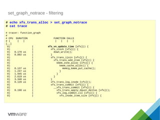set_graph_notrace - filtering
# echo xfs_trans_alloc > set_graph_notrace
# cat trace
# tracer: function_graph
#
# CPU DURATION FUNCTION CALLS
# | | | | | | |
[..]
0) | xfs_vn_update_time [xfs]() {
0) | xfs_ilock [xfs]() {
0) 0.170 us | down_write();
0) 0.892 us | }
0) | xfs_trans_ijoin [xfs]() {
0) | xfs_trans_add_item [xfs]() {
0) | kmem_zone_alloc [xfs]() {
0) | kmem_cache_alloc() {
0) 0.137 us | memcg_kmem_put_cache();
0) 1.247 us | }
0) 1.945 us | }
0) 2.619 us | }
0) 3.340 us | }
0) 0.128 us | xfs_trans_log_inode [xfs]();
0) | xfs_trans_commit [xfs]() {
0) | __xfs_trans_commit [xfs]() {
0) 0.190 us | xfs_trans_apply_dquot_deltas [xfs]();
0) | xfs_log_commit_cil [xfs]() {
0) | xfs_inode_item_size [xfs]() {
 