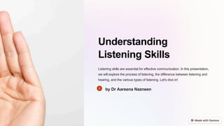 Understanding
Listening Skills
Listening skills are essential for effective communication. In this presentation,
we will explore the process of listening, the difference between listening and
hearing, and the various types of listening. Let's dive in!
by Dr Aareena Nazneen
 