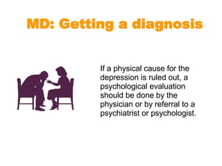 If a physical cause for the depression is ruled out, a psychological evaluation should be done by the physician or by referral to a psychiatrist or psychologist.  MD: Getting a diagnosis 