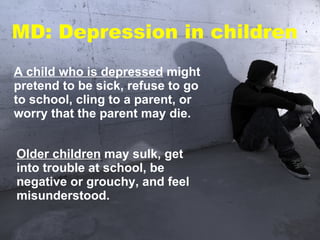 A child who is depressed  might pretend to be sick, refuse to go to school, cling to a parent, or worry that the parent may die.  Older children  may sulk, get into trouble at school, be negative or grouchy, and feel misunderstood.  MD: Depression in children 
