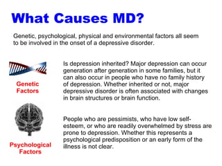 Genetic, psychological, physical and environmental factors all seem to be involved in the onset of a depressive disorder.  Genetic Factors Is depression inherited? Major depression can occur generation after generation in some families, but it can also occur in people who have no family history of depression. Whether inherited or not, major depressive disorder is often associated with changes in brain structures or brain function.  Psychological Factors People who are pessimists, who have low self-esteem, or who are readily overwhelmed by stress are prone to depression. Whether this represents a psychological predisposition or an early form of the illness is not clear.  What Causes MD? 