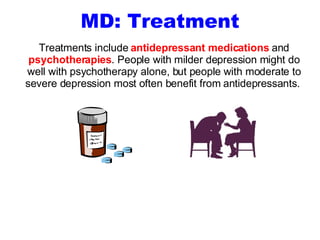 MD: Treatment Treatments include  antidepressant medications  and  psychotherapies . People with milder depression might do well with psychotherapy alone, but people with moderate to severe depression most often benefit from antidepressants.  
