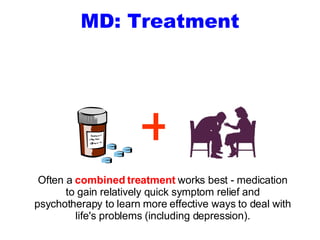 MD: Treatment Often a  combined treatment  works best - medication to gain relatively quick symptom relief and psychotherapy to learn more effective ways to deal with life's problems (including depression). + 