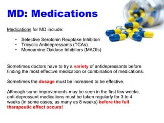 Sometimes doctors have to try a  variety  of antidepressants before finding the most effective medication or combination of medications.  Sometimes the  dosage  must be increased to be effective.  Although some improvements may be seen in the first few weeks, anti-depressant medications must be taken regularly for 3 to 4 weeks (in some cases, as many as 8 weeks)  before the full therapeutic effect occurs! Medications  for MD include: Selective Serotonin Reuptake Inhibitors (SSRIs) Tricyclic Antidepressants (TCAs) Monoamine Oxidase Inhibitors (MAOIs) MD: Medications 