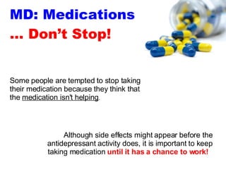 MD: Medications … Don’t Stop! Although side effects might appear before the antidepressant activity does, it is important to keep taking medication  until it has a chance to work!   Some people are tempted to stop taking their medication because they think that the  medication isn't helping . 