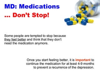 MD: Medications … Don’t Stop! Once you start feeling better, it is  important  to continue the medication for at least 4-9 months to prevent a recurrence of the depression. Some people are tempted to stop because  they feel better  and think that they don’t need the medication anymore. 