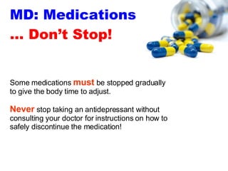 MD: Medications … Don’t Stop! Some medications  must  be stopped gradually to give the body time to adjust.  Never  stop taking an antidepressant without consulting your doctor for instructions on how to safely discontinue the medication! 
