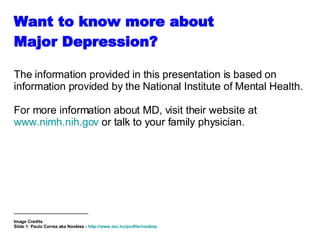 Want to know more about  Major Depression? The information provided in this presentation is based on information provided by the National Institute of Mental Health.  For more information about MD, visit their website at  www.nimh.nih.gov  or talk to your family physician. _______________________________ Image Credits Slide 1:  Paulo Correa aka Nookiez -  http://www.sxc.hu/profile/nookiez   