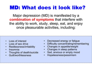 Major depression (MD) is manifested by a  combination of symptoms  that interfere with the ability to work, study, sleep, eat, and enjoy once pleasurable activities, including: Loss of interest  Loss of sex drive Restlessness/irritability  Insomnia Thoughts of death/suicide Guilt/worthlessness MD : What does it look like? Decreased energy or fatigue Difficulty concentrating/remembering Changes in appetite/weight Changes in sleep patterns Sad, anxious or empty mood Hopelessness/pessimism 