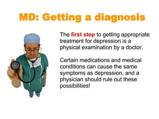 The  first step  to getting appropriate treatment for depression is a physical examination by a doctor.  Certain medications and medical conditions can cause the same symptoms as depression, and a physician should rule out these possibilities! MD: Getting a diagnosis 