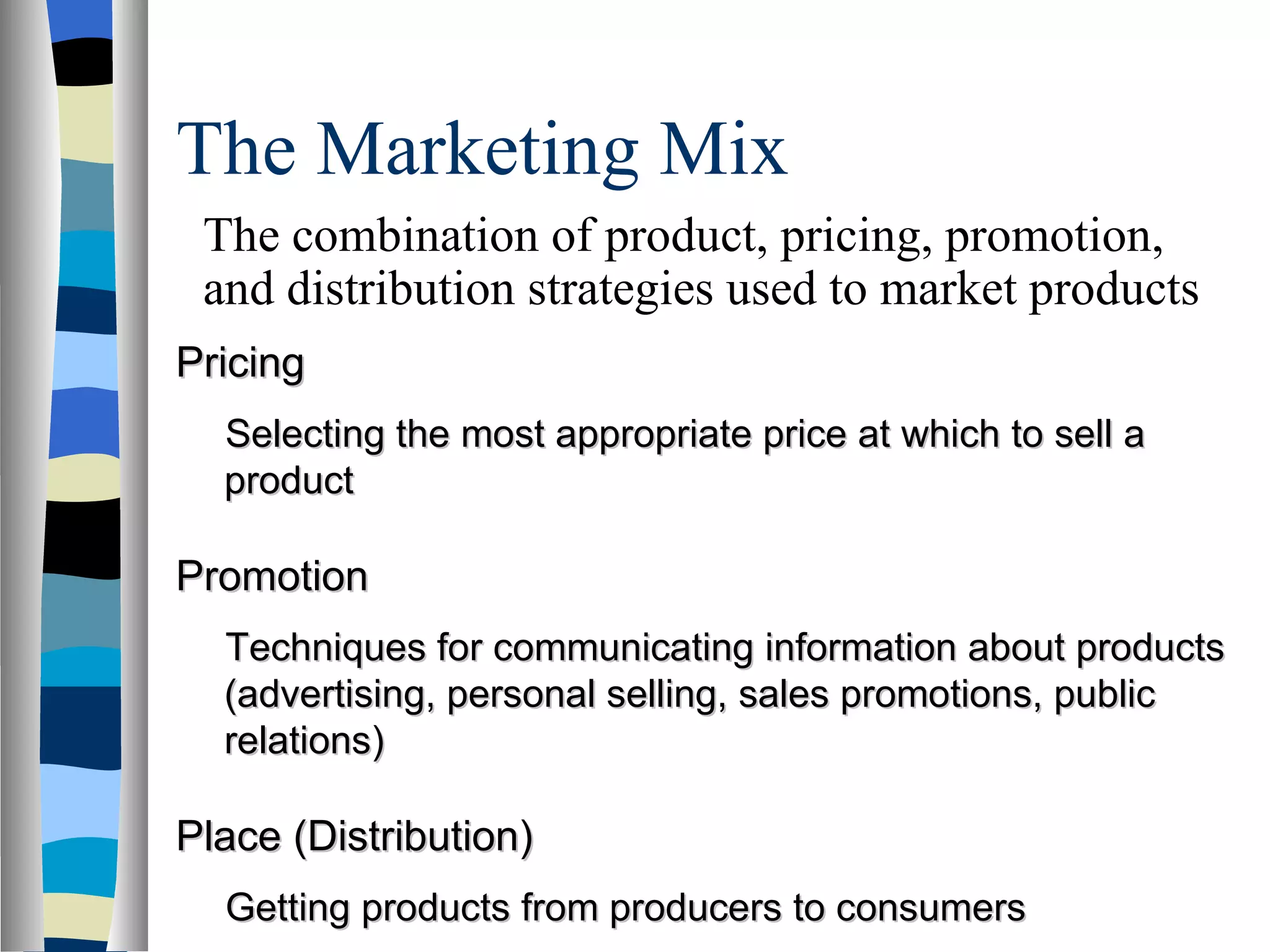 The Marketing Mix  Pricing Selecting the most appropriate price at which to sell a product Promotion Techniques for communicating information about products (advertising, personal selling, sales promotions, public relations) Place (Distribution) Getting products from producers to consumers The combination of product, pricing, promotion, and distribution strategies used to market products 