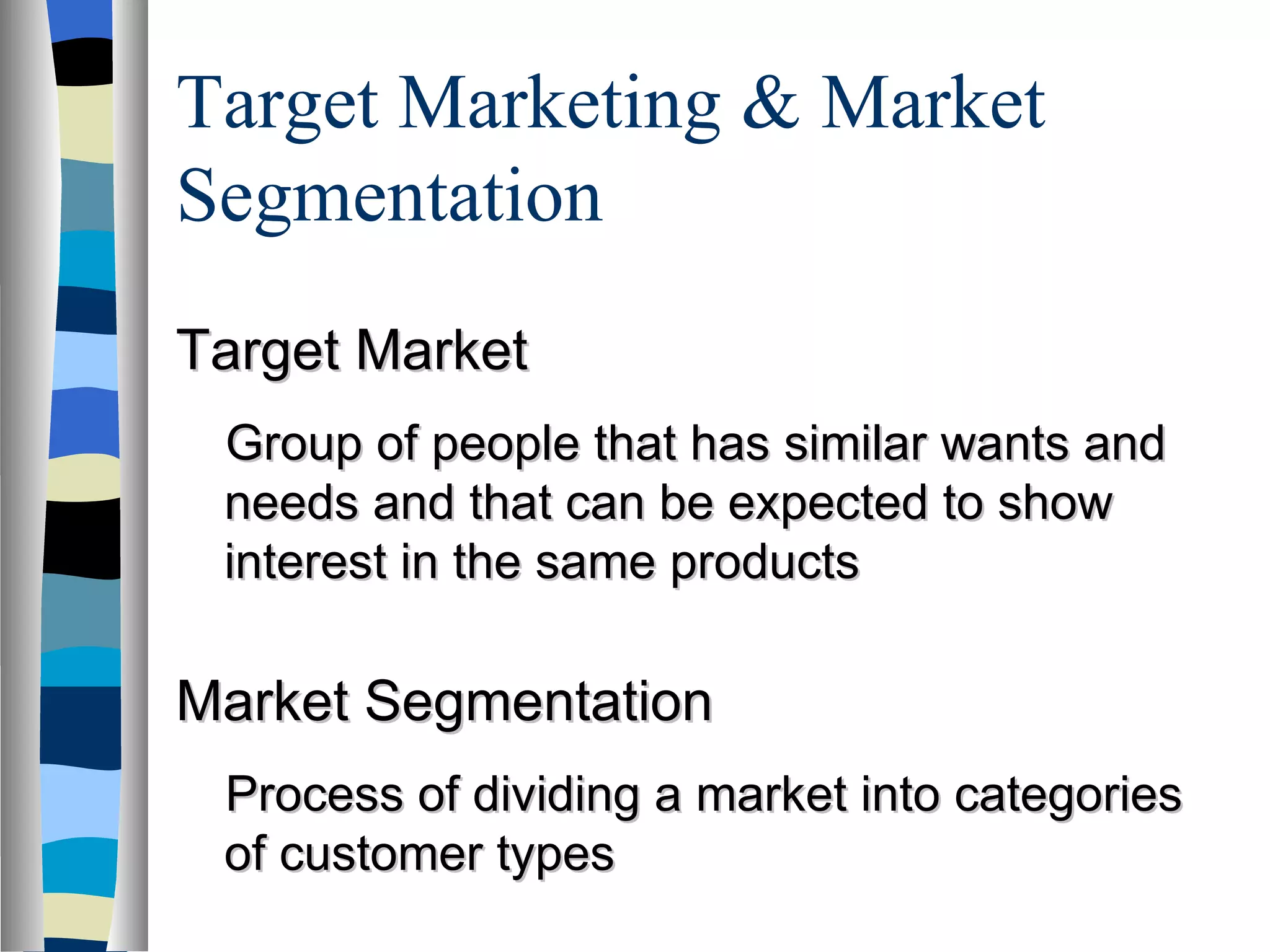 Target Marketing & Market Segmentation  Target Market Group of people that has similar wants and needs and that can be expected to show interest in the same products Market Segmentation Process of dividing a market into categories of customer types  