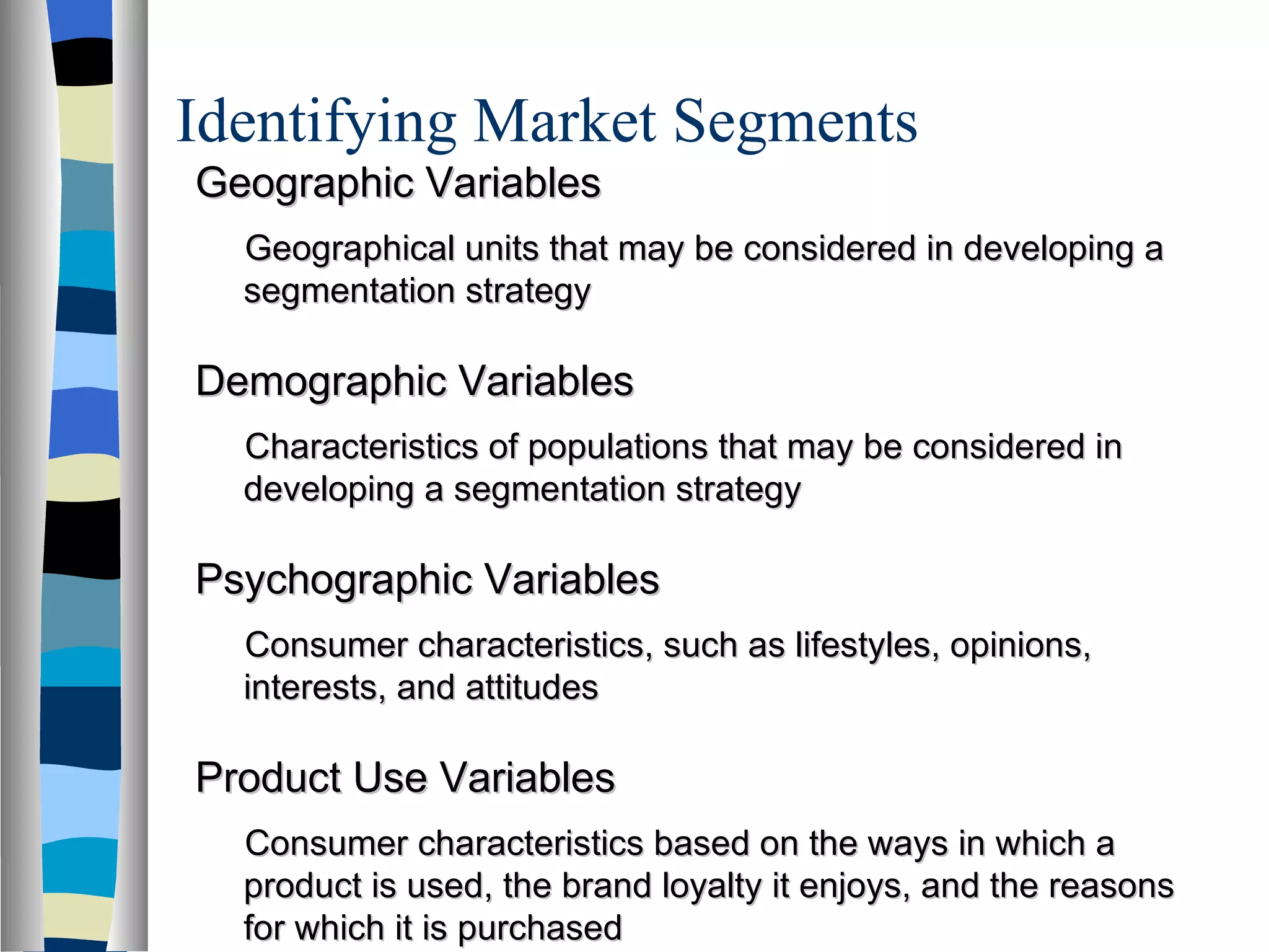 Identifying Market Segments Geographic Variables Geographical units that may be considered in developing a segmentation strategy Demographic Variables Characteristics of populations that may be considered in developing a segmentation strategy Psychographic Variables Consumer characteristics, such as lifestyles, opinions, interests, and attitudes Product Use Variables Consumer characteristics based on the ways in which a product is used, the brand loyalty it enjoys, and the reasons for which it is purchased 