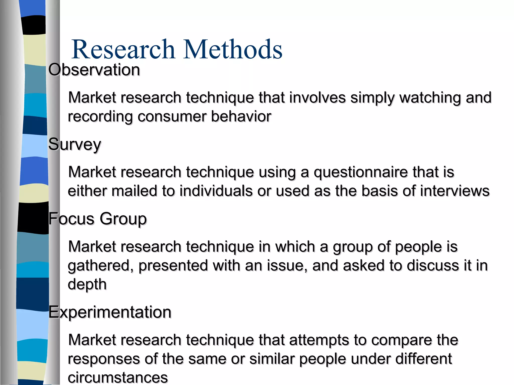 Research Methods  Observation Market research technique that involves simply watching and recording consumer behavior Survey Market research technique using a questionnaire that is either mailed to individuals or used as the basis of interviews Focus Group Market research technique in which a group of people is gathered, presented with an issue, and asked to discuss it in depth Experimentation Market research technique that attempts to compare the responses of the same or similar people under different circumstances 