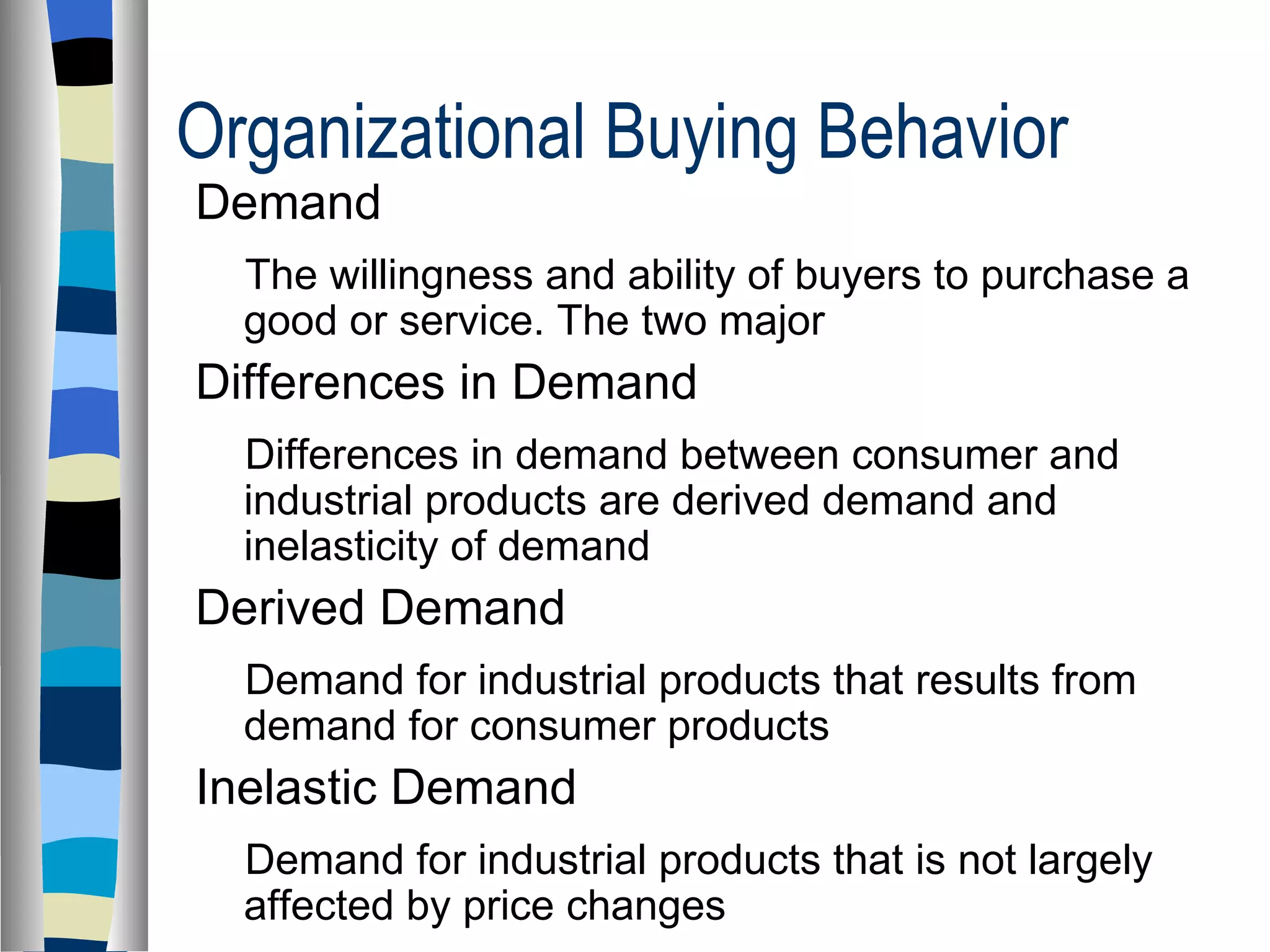 Organizational Buying Behavior  Demand  The willingness and ability of buyers to purchase a good or service. The two major  Differences in Demand  Differences in demand between consumer and industrial products are derived demand and inelasticity of demand Derived Demand Demand for industrial products that results from demand for consumer products Inelastic Demand Demand for industrial products that is not largely affected by price changes 