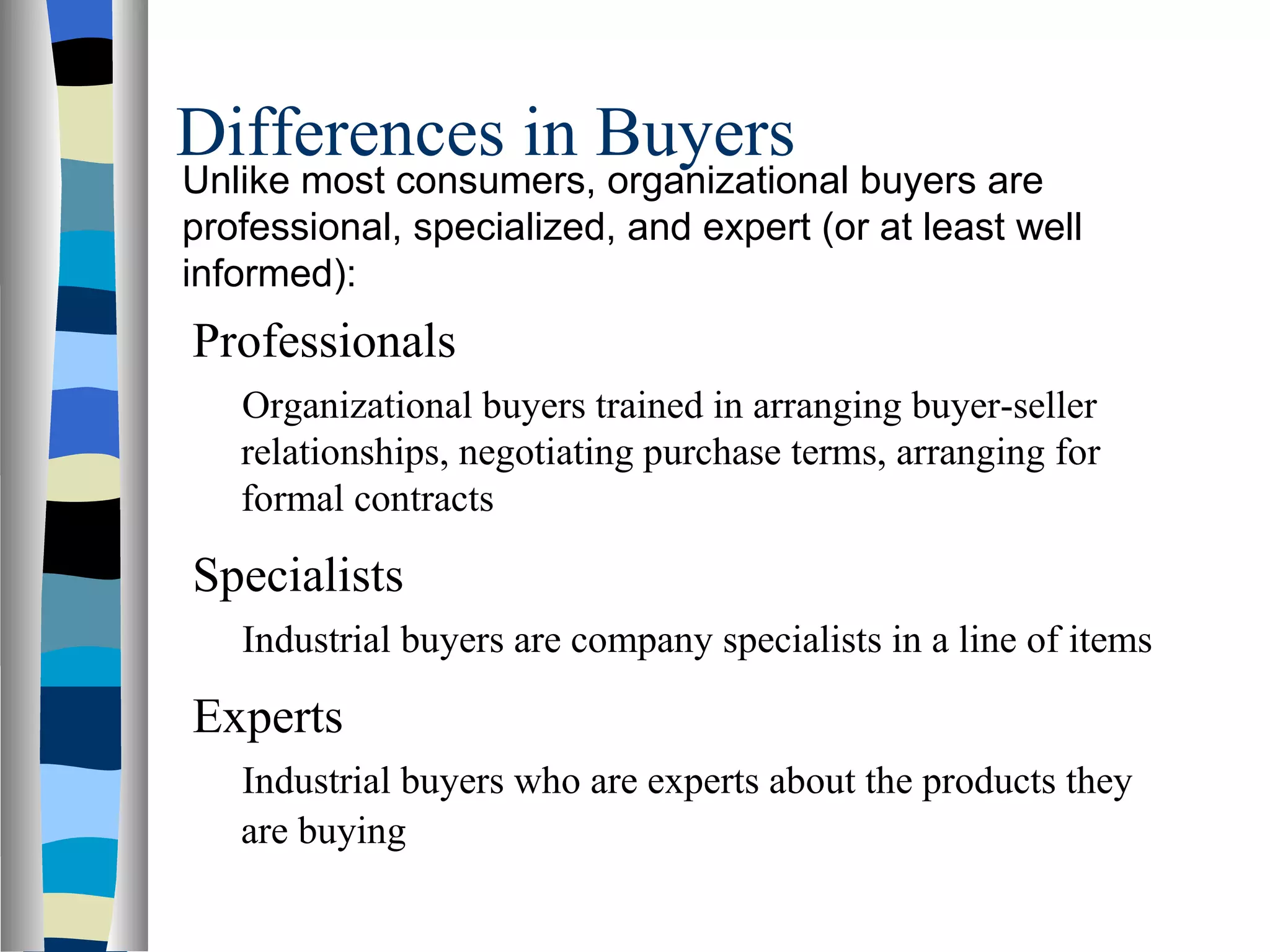 Differences in Buyers Unlike most consumers, organizational buyers are professional, specialized, and expert (or at least well informed): Professionals Organizational buyers trained in arranging buyer-seller relationships, negotiating purchase terms, arranging for formal contracts Specialists Industrial buyers are company specialists in a line of items Experts Industrial buyers who are experts about the products they are buying   