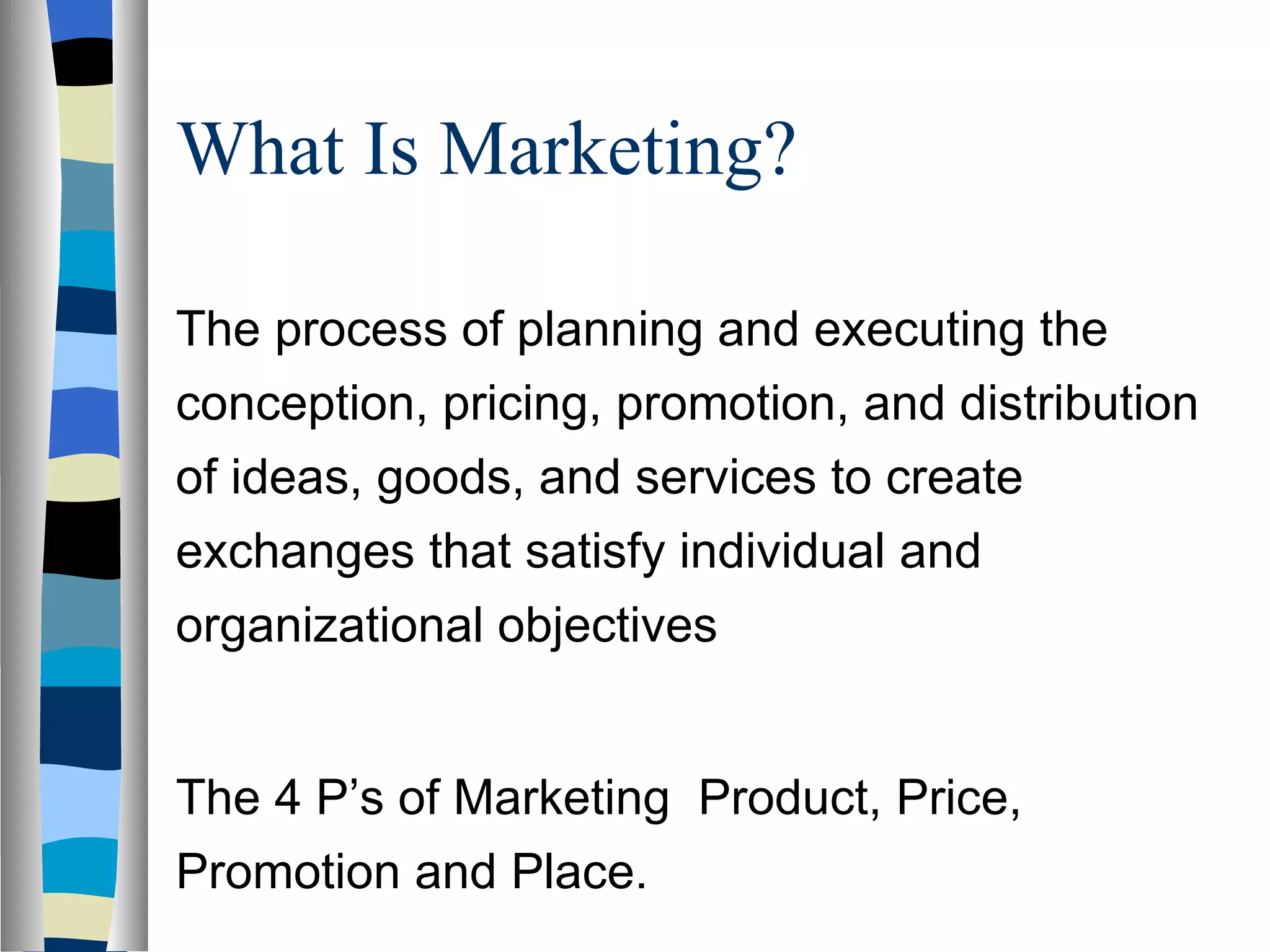 What Is Marketing?  The process of planning and executing the conception, pricing, promotion, and distribution of ideas, goods, and services to create exchanges that satisfy individual and organizational objectives The 4 P’s of Marketing  Product, Price, Promotion and Place. 