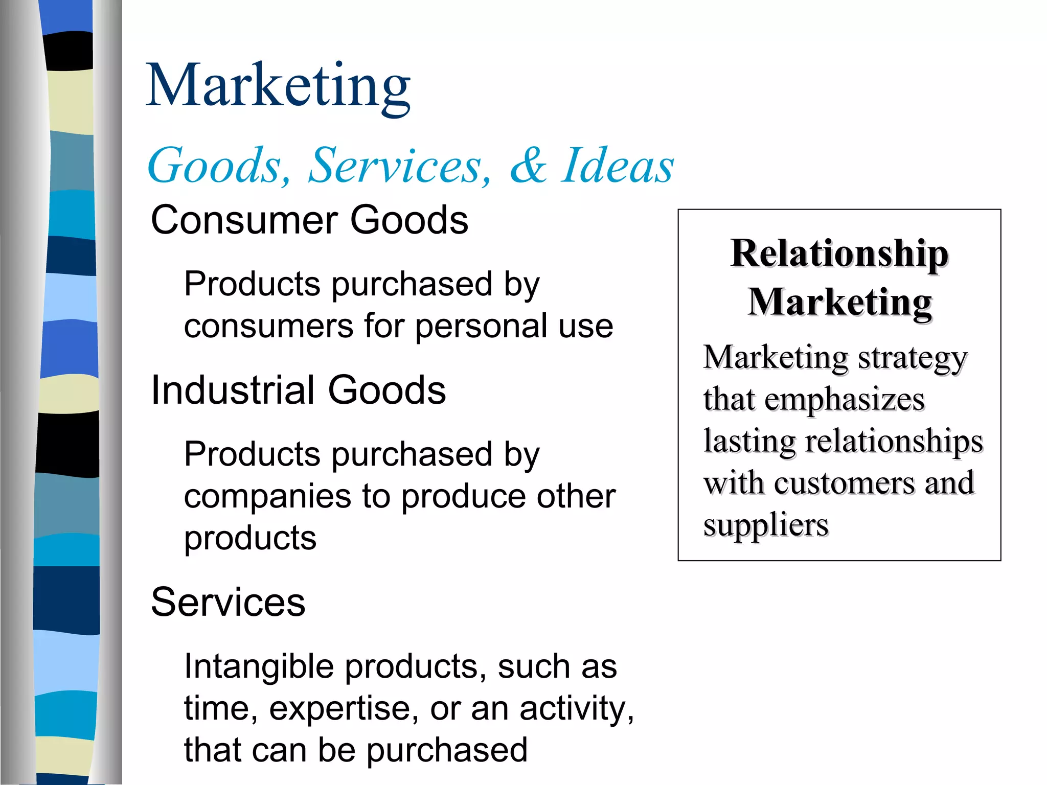 Marketing Goods, Services, & Ideas   Consumer Goods Products purchased by consumers for personal use Industrial Goods Products purchased by companies to produce other products Services Intangible products, such as time, expertise, or an activity, that can be purchased Relationship Marketing Marketing strategy that emphasizes lasting relationships with customers and suppliers   