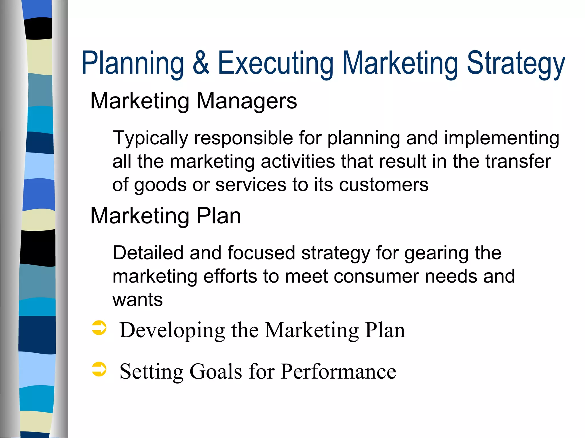 Planning & Executing Marketing Strategy  Marketing Managers Typically responsible for planning and implementing all the marketing activities that result in the transfer of goods or services to its customers Marketing Plan Detailed and focused strategy for gearing the marketing efforts to meet consumer needs and wants Developing the Marketing Plan  Setting Goals for Performance 