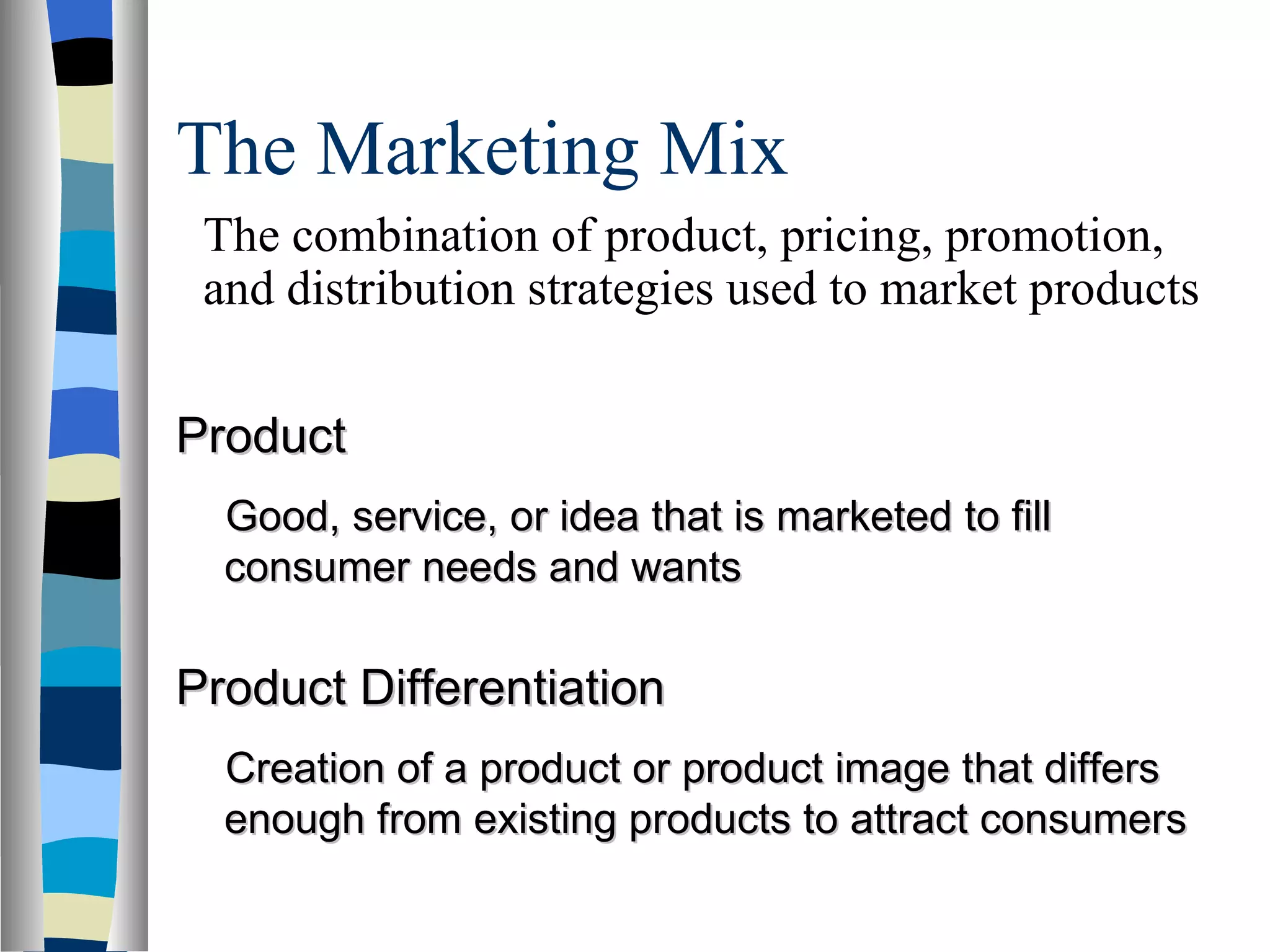 The Marketing Mix  Product Good, service, or idea that is marketed to fill consumer needs and wants Product Differentiation Creation of a product or product image that differs enough from existing products to attract consumers The combination of product, pricing, promotion, and distribution strategies used to market products 