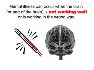 Mental illness can occur when the brain  (or part of the brain) is  not   working well  or is working in the wrong way. 
