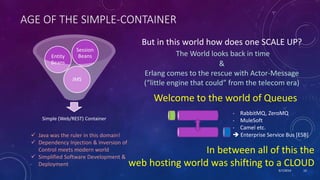 9/7/2019 10
AGE OF THE SIMPLE-CONTAINER
 Java was the ruler in this domain!
 Dependency Injection & Inversion of
Control meets modern world
 Simplified Software Development &
Deployment
Simple (Web/REST) Container
JMS
Entity
Beans
Session
Beans
But in this world how does one SCALE UP?
The World looks back in time
&
Erlang comes to the rescue with Actor-Message
(“little engine that could” from the telecom era)
Welcome to the world of Queues
- RabbitMQ, ZeroMQ
- MuleSoft
- Camel etc.
 Enterprise Service Bus [ESB]
In between all of this the
web hosting world was shifting to a CLOUD
 