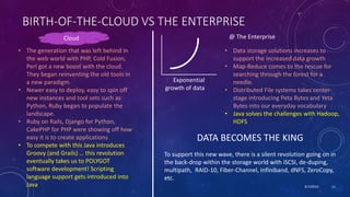 9/7/2019 11
BIRTH-OF-THE-CLOUD VS THE ENTERPRISE
• The generation that was left behind in
the web world with PHP, Cold Fusion,
Perl got a new boost with the cloud.
They began reinventing the old tools in
a new paradigm.
• Newer easy to deploy, easy to spin off
new instances and tool sets such as
Python, Ruby began to populate the
landscape.
• Ruby on Rails, Django for Python,
CakePHP for PHP were showing off how
easy it is to create applications
• To compete with this Java introduces
Groovy (and Grails) … this revolution
eventually takes us to POLYGOT
software development! Scripting
language support gets introduced into
Java
Cloud @ The Enterprise
Exponential
growth of data
• Data storage solutions increases to
support the increased data growth
• Map-Reduce comes to the rescue for
searching through the forest for a
needle.
• Distributed File systems takes center-
stage introducing Peta Bytes and Yeta
Bytes into our everyday vocabulary
• Java solves the challenges with Hadoop,
HDFS
DATA BECOMES THE KING
To support this new wave, there is a silent revolution going on in
the back-drop within the storage world with iSCSI, de-duping,
multipath, RAID-10, Fiber-Channel, Infiniband, dNFS, ZeroCopy,
etc.
 