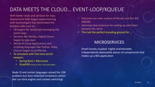 9/7/2019 12
DATA MEETS THE CLOUD… EVENT-LOOP/KQUEUE
With better tools and services for easy
deployment folks began experimenting
with technologies that dominated the
browser-side such as:
• V8 engine for JavaScript leveraging the
event-loop
• Services like Heroku, Digital Ocean
began to take over.
• World of Cloud Applications and
scripting languages like Python, Ruby,
Closure began to proliferate
• To complete with that Java secret
weapon:
• Spring Boot > Micronaut
• GraalVM (more on this in the next slides)
• Everyone can own a piece of the pie and the BIG
DREAM
• Spinning new instances for scaling up and down
became the norm
• This laid the perfect breading ground for …
MICROSERVICES
Small loosely coupled, highly maintainable,
independently deployable pieces of components that
makes up a BIG application
Node JS and similar languages solved the 10K
problem but then inherited limitations within
the run-time engine and context switching!
 