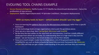 9/7/2019 16
EVOLVING TOOL CHAINS EXAMPLE
• Service Discovery & Registry: Netflix Eureka  ??? (Netflix has discontinued development – hence the
proliferation of new services)
• Deployment: Netflix Asgard (deprecated)  Spinnaker (red/black | blue/green deployments)
With so many tools to learn – which basket should I put my eggs?
 Focus on learning the patterns that serve the Microservices architecture rather than a specific
framework
 Let the technology-leads at large-organizations cherry-pick the grandiose pieces
 Since we are a Java-shop, learn Spring-Boot, Micronaut and GraalVM
 By the time the dust settles on the Java front wrt microservices, it will be a totally different
landscape from where we are today. So understanding them at a high-level is key (not the
details – we are focusing on the broad strokes and not the finer details)
 Focus on a much simpler model (ZeroConfig) where a lot of the ground-work has been
simplified for you such as Node.js/JavaScript based Microservices frameworks like Molecular
or Cote (this will help you get a better understanding of the parts and how they are evolving)
 