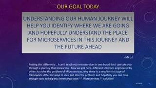 9/7/2019 2
OUR GOAL TODAY
- Me ;-)
UNDERSTANDING OUR HUMAN JOURNEY WILL
HELP YOU IDENTIFY WHERE WE ARE GOING
AND HOPEFULLY UNDERSTAND THE PLACE
FOR MICROSERVICES IN THIS JOURNEY AND
THE FUTURE AHEAD
Putting this differently… I can’t teach you microservices in one hour! But I can take you
through a journey that shows you - how we got here, different solutions engineered by
others to solve the problem of Microservices, why there is a need for this type of
framework, different ways to slice and dice the problem and hopefully you can have
enough tools to help you invent your own ** Microservices ** solution!
 