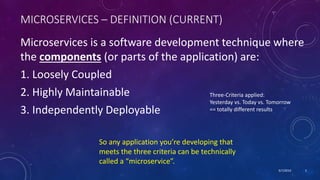 9/7/2019 3
MICROSERVICES – DEFINITION (CURRENT)
Microservices is a software development technique where
the components (or parts of the application) are:
1. Loosely Coupled
2. Highly Maintainable
3. Independently Deployable
So any application you’re developing that
meets the three criteria can be technically
called a “microservice”.
Three-Criteria applied:
Yesterday vs. Today vs. Tomorrow
== totally different results
 