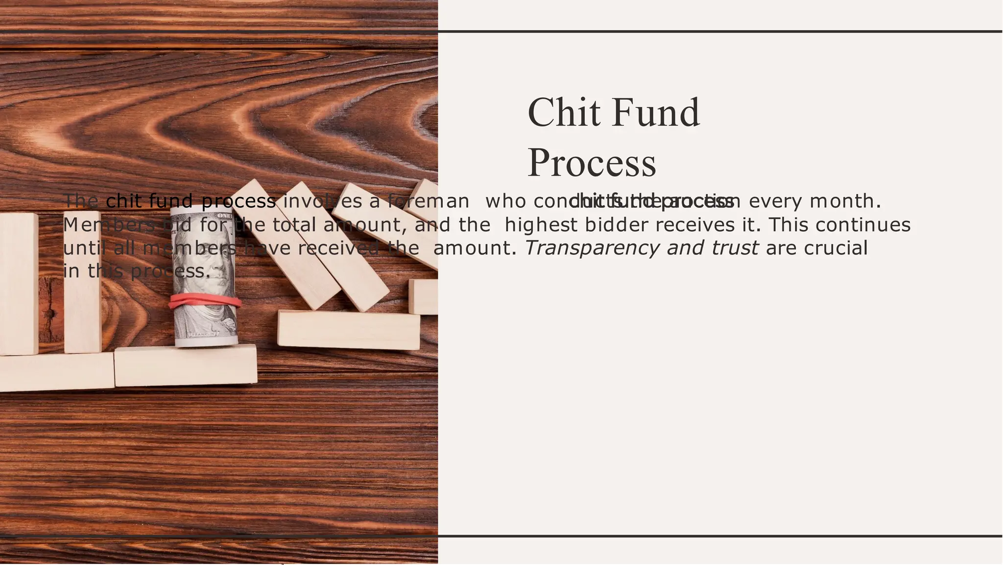 Chit Fund
Process
The chit fund process involves a foreman who conducts the auction every month.
Members bid for the total amount, and the highest bidder receives it. This continues
until all members have received the amount. Transparency and trust are crucial
in this process.
 