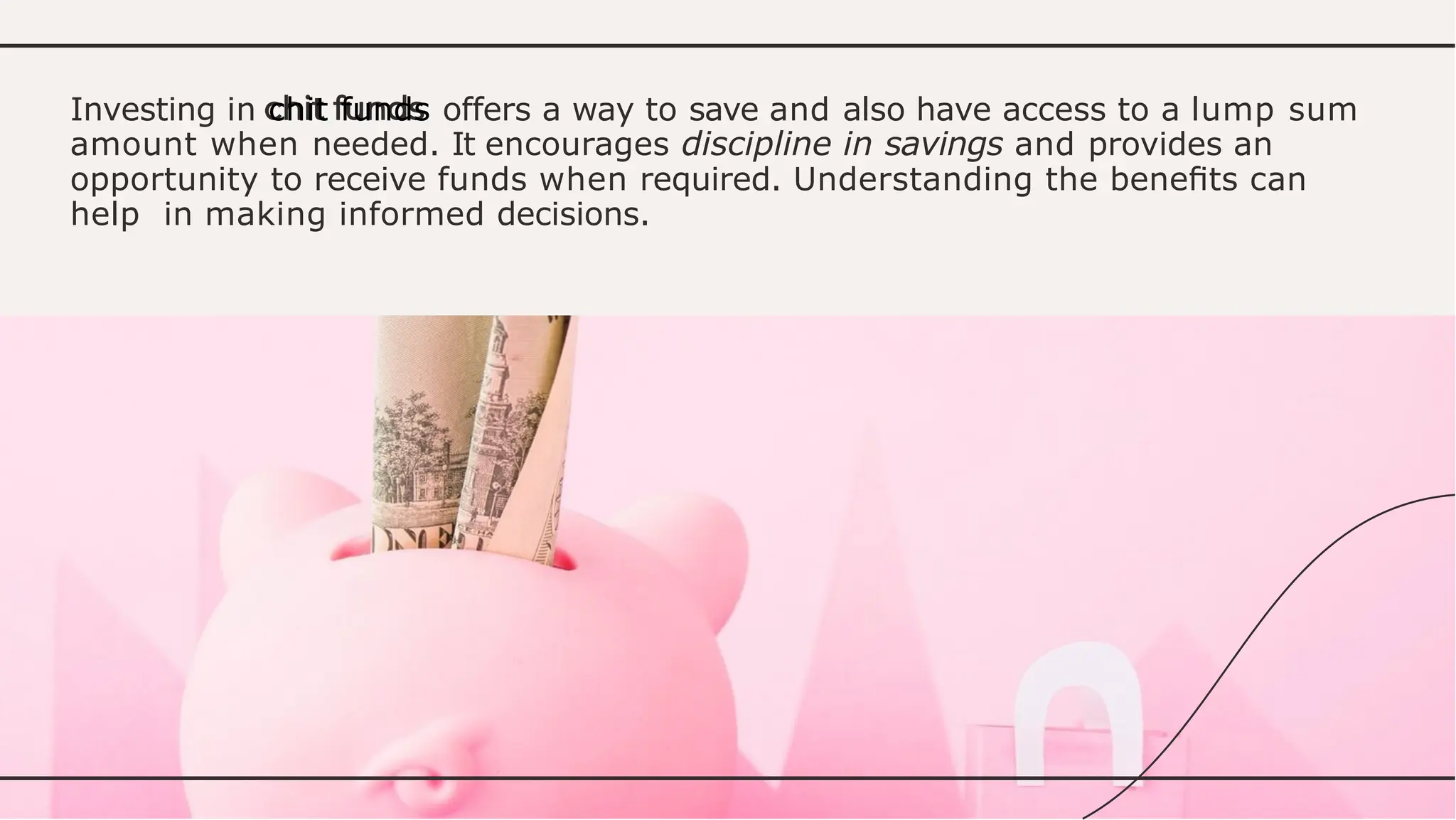 Investing in chit funds offers a way to save and also have access to a lump sum
amount when needed. It encourages discipline in savings and provides an
opportunity to receive funds when required. Understanding the beneﬁts can
help in making informed decisions.
 