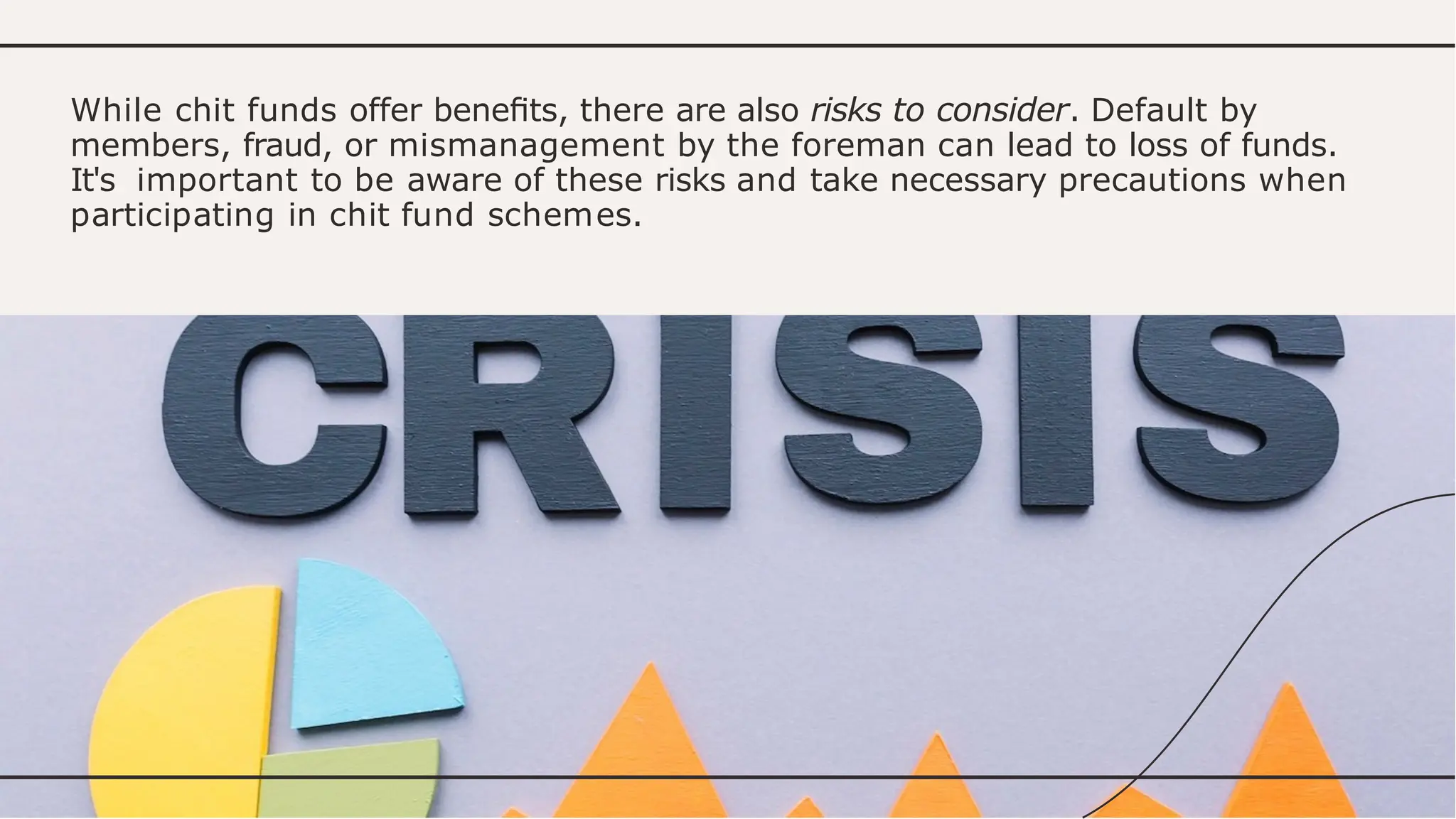 While chit funds offer beneﬁts, there are also risks to consider. Default by
members, fraud, or mismanagement by the foreman can lead to loss of funds.
It's important to be aware of these risks and take necessary precautions when
participating in chit fund schemes.
 
