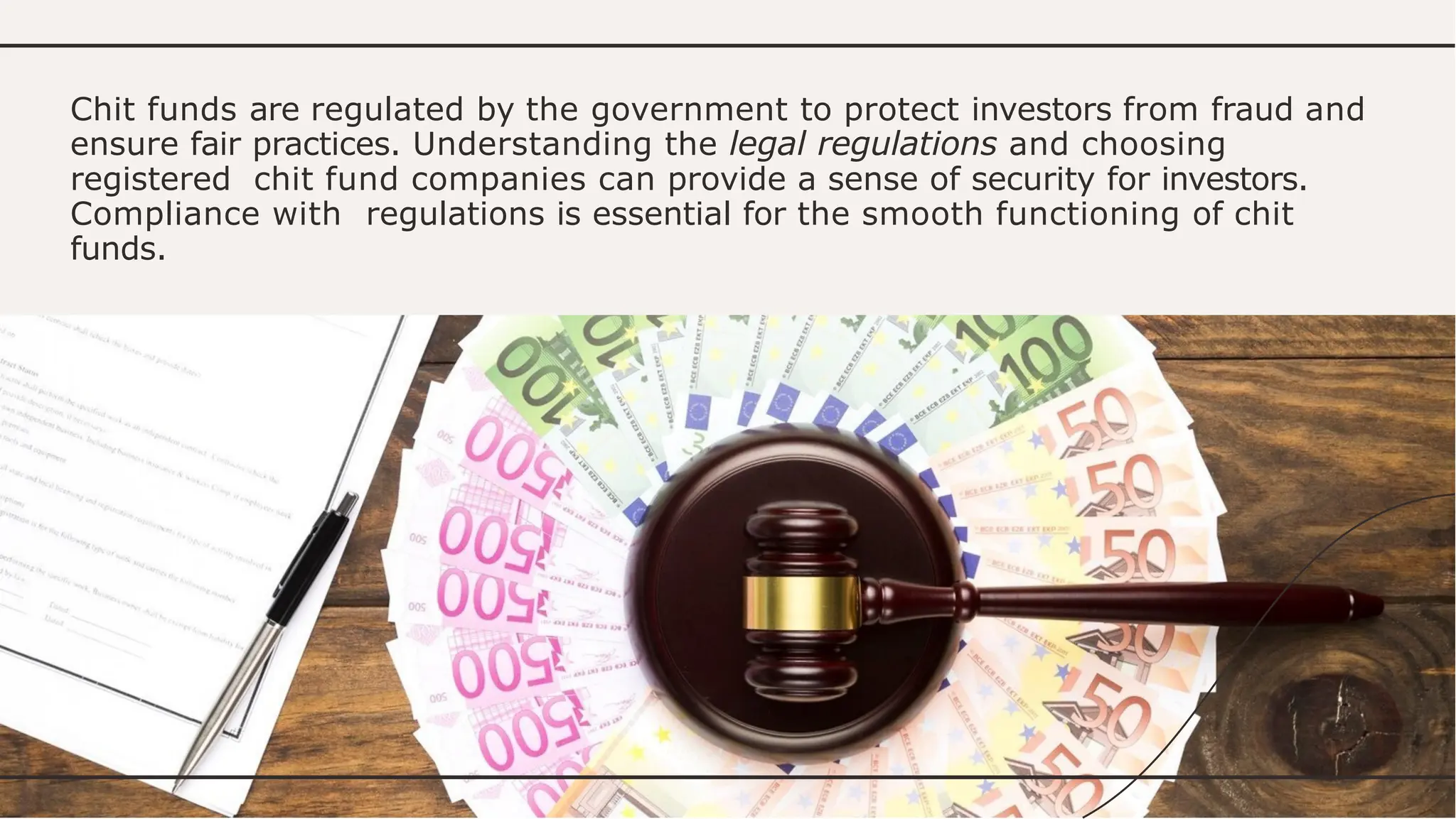 Chit funds are regulated by the government to protect investors from fraud and
ensure fair practices. Understanding the legal regulations and choosing
registered chit fund companies can provide a sense of security for investors.
Compliance with regulations is essential for the smooth functioning of chit
funds.
 