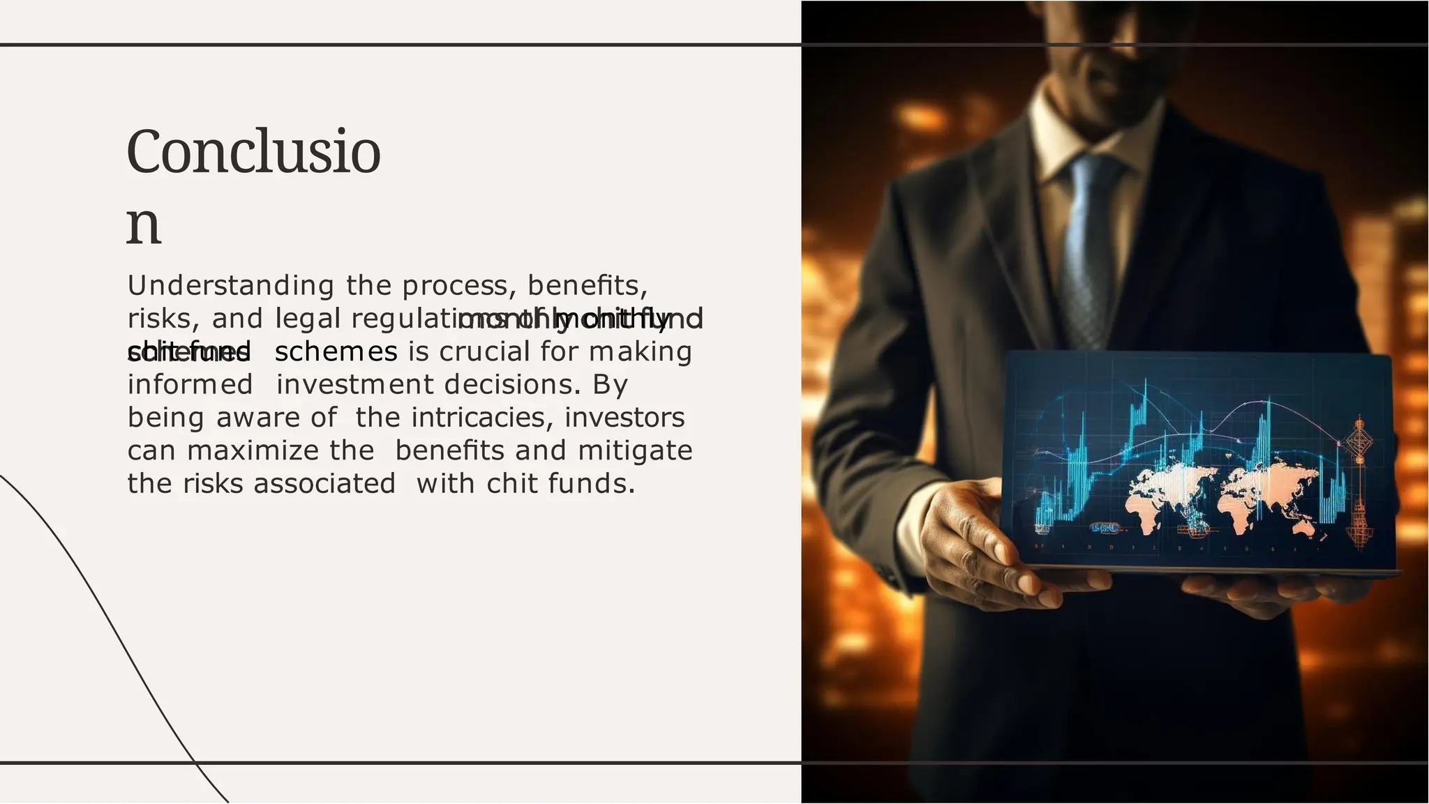 Understanding the process, beneﬁts,
risks, and legal regulations of monthly
chit fund schemes is crucial for making
informed investment decisions. By
being aware of the intricacies, investors
can maximize the beneﬁts and mitigate
the risks associated with chit funds.
Conclusio
n
 