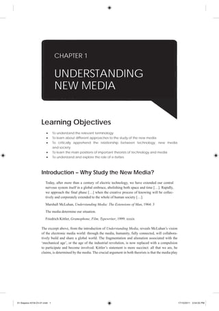 CHAPTER 1


                                UNDERSTANDING
                                NEW MEDIA


                    Learning Objectives
                               To understand the relevant terminology
                               To learn about different approaches to the study of the new media
                               To critically apprehend the relationship between technology, new media
                               and society
                               To learn the main positions of important theorists of technology and media
                               To understand and explore the role of e-tivities



                    Introduction – Why Study the New Media?
                       Today, after more than a century of electric technology, we have extended our central
                       nervous system itself in a global embrace, abolishing both space and time […]. Rapidly,
                       we approach the final phase […] when the creative process of knowing will be collec-
                       tively and corporately extended to the whole of human society […].

                       Marshall McLuhan, Understanding Media: The Extensions of Man, 1964: 3
                       The media determine our situation.

                       Friedrich Kittler, Gramophone, Film, Typewriter, 1999: xxxix

                    The excerpt above, from the introduction of Understanding Media, reveals McLuhan’s vision
                    of the electronic media world: through the media, humanity, fully connected, will collabora-
                    tively build and share a global world. The fragmentation and alienation associated with the
                    ‘mechanical age’, or the age of the industrial revolution, is now replaced with a compulsion
                    to participate and become involved. Kittler’s statement is more succinct: all that we are, he
                    claims, is determined by the media. The crucial argument in both theorists is that the media play




01-Siapera-4318-Ch-01.indd 1                                                                                            17/10/2011 3:54:55 PM
 