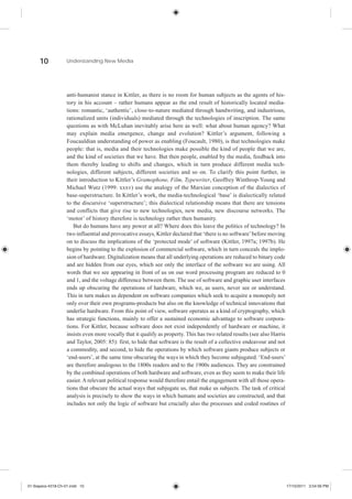 10            Understanding New Media




                    anti-humanist stance in Kittler, as there is no room for human subjects as the agents of his-
                    tory in his account – rather humans appear as the end result of historically located media-
                    tions: romantic, ‘authentic’, close-to-nature mediated through handwriting, and industrious,
                    rationalized units (individuals) mediated through the technologies of inscription. The same
                    questions as with McLuhan inevitably arise here as well: what about human agency? What
                    may explain media emergence, change and evolution? Kittler’s argument, following a
                    Foucauldian understanding of power as enabling (Foucault, 1980), is that technologies make
                    people: that is, media and their technologies make possible the kind of people that we are,
                    and the kind of societies that we have. But then people, enabled by the media, feedback into
                    them thereby leading to shifts and changes, which in turn produce different media tech-
                    nologies, different subjects, different societies and so on. To clarify this point further, in
                    their introduction to Kittler’s Gramophone, Film, Typewriter, Geoffrey Winthrop-Young and
                    Michael Wutz (1999: xxxv) use the analogy of the Marxian conception of the dialectics of
                    base-superstructure. In Kittler’s work, the media-technological ‘base’ is dialectically related
                    to the discursive ‘superstructure’; this dialectical relationship means that there are tensions
                    and conflicts that give rise to new technologies, new media, new discourse networks. The
                    ‘motor’ of history therefore is technology rather then humanity.
                       But do humans have any power at all? Where does this leave the politics of technology? In
                    two influential and provocative essays, Kittler declared that ‘there is no software’ before moving
                    on to discuss the implications of the ‘protected mode’ of software (Kittler, 1997a; 1997b). He
                    begins by pointing to the explosion of commercial software, which in turn conceals the implo-
                    sion of hardware. Digitalization means that all underlying operations are reduced to binary code
                    and are hidden from our eyes, which see only the interface of the software we are using. All
                    words that we see appearing in front of us on our word processing program are reduced to 0
                    and 1, and the voltage difference between them. The use of software and graphic user interfaces
                    ends up obscuring the operations of hardware, which we, as users, never see or understand.
                    This in turn makes us dependent on software companies which seek to acquire a monopoly not
                    only over their own programs-products but also on the knowledge of technical innovations that
                    underlie hardware. From this point of view, software operates as a kind of cryptography, which
                    has strategic functions, mainly to offer a sustained economic advantage to software corpora-
                    tions. For Kittler, because software does not exist independently of hardware or machine, it
                    insists even more vocally that it qualify as property. This has two related results (see also Harris
                    and Taylor, 2005: 85): first, to hide that software is the result of a collective endeavour and not
                    a commodity, and second, to hide the operations by which software giants produce subjects or
                    ‘end-users’, at the same time obscuring the ways in which they become subjugated. ‘End-users’
                    are therefore analogous to the 1800s readers and to the 1900s audiences. They are constrained
                    by the combined operations of both hardware and software, even as they seem to make their life
                    easier. A relevant political response would therefore entail the engagement with all those opera-
                    tions that obscure the actual ways that subjugate us, that make us subjects. The task of critical
                    analysis is precisely to show the ways in which humans and societies are constructed, and that
                    includes not only the logic of software but crucially also the processes and coded routines of




01-Siapera-4318-Ch-01.indd 10                                                                                              17/10/2011 3:54:56 PM
 