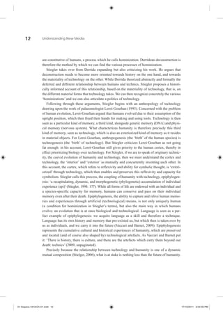 12            Understanding New Media




                    are constitutive of humans, a process which he calls hominization. Derridean deconstruction is
                    therefore the method by which we can find the various processes of hominization.
                        Stiegler takes over from Derrida expanding but also criticizing his work. He argues that
                    deconstruction needs to become more oriented towards history on the one hand, and towards
                    the materiality of technology on the other. While Derrida theorized abstractly and formally the
                    deferred and different relationship between humans and technics, Stiegler proposes a histori-
                    cally informed account of this relationship, based on the materiality of technology, that is, on
                    the different material forms that technology takes. We can then recognize concretely the various
                    ‘hominizations’ and we can also articulate a politics of technology.
                        Following through these arguments, Stiegler begins with an anthropology of technology
                    drawing upon the work of palaeontologist Leroi-Gourhan (1993). Concerned with the problem
                    of human evolution, Leroi-Gourhan argued that humans evolved due to their assumption of the
                    upright position, which then freed their hands for making and using tools. Technology is then
                    seen as a particular kind of memory, a third kind, alongside genetic memory (DNA) and physi-
                    cal memory (nervous system). What characterizes humanity is therefore precisely this third
                    kind of memory, seen as technology, which is also an exteriorized kind of memory as it resides
                    in material objects. For Leroi-Gourhan, anthropogenesis (the ‘birth’ of the human species) is
                    technogenesis (the ‘birth’ of technology). But Stiegler criticizes Leroi-Gourhan as not going
                    far enough: in his account, Leroi-Gourhan still gives priority to the human cortex, thereby in
                    effect prioritizing biology over technology. For Stiegler, if we are to speak of originary technic-
                    ity, the coeval evolution of humanity and technology, then we must understand the cortex and
                    technology, the ‘interior’ and ‘exterior’ as mutually and concurrently inventing each other. In
                    this account, the cortex, which refers to reflexivity and ability for symbolic thought, is ‘exteri-
                    orized’ through technology, which then enables and preserves this reflexivity and capacity for
                    symbolism. Stiegler calls this process, the coupling of humanity with technology, epiphylogen-
                    esis: ‘a recapitulating, dynamic, and morphogenetic (phylogenetic) accumulation of individual
                    experience (epi)’ (Stiegler, 1998: 177). While all forms of life are endowed with an individual and
                    a species-specific capacity for memory, humans can conserve and pass on their individual
                    memory even after their death. Epiphylogenesis, the ability to capture and relive human memo-
                    ries and experiences through artificial (technological) means, is not only uniquely human
                    (a condition for hominization in Stiegler’s terms), but also the main way in which humans
                    evolve: an evolution that is at once biological and technological. Language is seen as a per-
                    fect example of epiphylogenesis: we acquire language as a skill and therefore a technique.
                    Language has its own history and memory that pre-existed us, but which then is taken over by
                    us as individuals, and we carry it into the future (Vaccari and Barnet, 2009). Epiphylogenesis
                    represents the cumulative cultural and historical experiences of humanity, which are preserved
                    and located (and of course also shaped by) technological artefacts. As Vaccari and Barnet put
                    it: ‘There is history, there is culture, and there are the artefacts which carry them beyond our
                    death: technics’ (2009, unpaginated).
                        Precisely because the relationship between technology and humanity is one of a dynamic
                    mutual composition (Stielger, 2006), what is at stake is nothing less than the future of humanity.




01-Siapera-4318-Ch-01.indd 12                                                                                             17/10/2011 3:54:56 PM
 