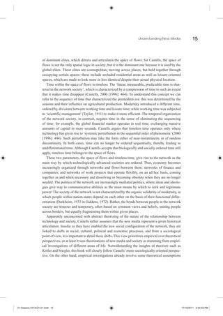 Understanding New Media                    15



                    of dominant elites, which directs and articulates the space of flows: for Castells, the space of
                    flows is not the only spatial logic in society; but it is the dominant one because it is used by the
                    global elites. These elites are cosmopolitan, moving across places, but held together through
                    occupying certain spaces: these include secluded residential areas as well as leisure-oriented
                    spaces, which are made to look more or less identical despite their actual physical location.
                       Time within the space of flows is timeless. The ‘linear, measurable, predictable time is shat-
                    tered in the network society’, which is characterized by a compression of time to such an extent
                    that it makes time disappear (Castells, 2000 [1996]: 464). To understand this concept we can
                    refer to the sequence of time that characterized the premodern era: this was determined by the
                    seasons and their influence on agricultural production. Modernity introduced a different time,
                    ordered by divisions between working time and leisure time, while working time was subjected
                    to ‘scientific management’ (Taylor, 1911) to make it more efficient. The temporal organization
                    of the network society, in contrast, negates time in the sense of eliminating the sequencing
                    of time; for example, the global financial market operates in real time, exchanging massive
                    amounts of capital in mere seconds. Castells argues that timeless time operates only where
                    technology has given rise to ‘systemic perturbation in the sequential order of phenomena’ (2000
                    [1996]: 494). Such perturbation may take the form either of near-instantaneity or of random
                    discontinuity. In both cases, time can no longer be ordered sequentially, thereby leading to
                    undifferentiated time. Although Castells accepts that biologically and socially ordered time still
                    apply, timeless time belongs to the space of flows.
                       These two parameters, the space of flows and timeless time, give rise to the network as the
                    main way by which technologically advanced societies are ordered. Thus, economy becomes
                    increasingly organized through networks and flows between them: networks of finance and
                    companies; and networks of work projects that operate flexibly, on an ad hoc basis, coming
                    together as and when necessary and dissolving or becoming obsolete when they are no longer
                    needed. The politics of the network are increasingly mediated politics, where ideas and ideolo-
                    gies give way to communicative abilities as the main means by which to seek and legitimate
                    power. The society of the network is not characterized by the organic solidarity of modernity, in
                    which people within nation-states depend on each other on the basis of their functional differ-
                    entiation (Durkheim, 1933 in Giddens, 1972). Rather, the bonds between people in the network
                    society are tenuous and temporary, often based on common views and beliefs, uniting people
                    across borders, but equally fragmenting them within given places.
                       Apparently unconcerned with abstract theorizing of the nature of the relationship between
                    technology and society, Castells rather assumes that the new media represent a given historical
                    articulation. Insofar as they have enabled the new social configuration of the network, they are
                    linked to shifts in social, cultural, political and economic processes, and from a sociological
                    point of view, it is important to detail these shifts. This view prioritizes empirical over theoretical
                    perspectives, or at least it sees theorizations of new media and society as stemming from empiri-
                    cal investigations of different areas of life. Notwithstanding the insights of theorists such as
                    Kittler and Stiegler, this book will closely follow Castells’ more sociologically oriented perspec-
                    tive. On the other hand, empirical investigations already involve some theoretical assumptions




01-Siapera-4318-Ch-01.indd 15                                                                                                 17/10/2011 3:54:56 PM
 